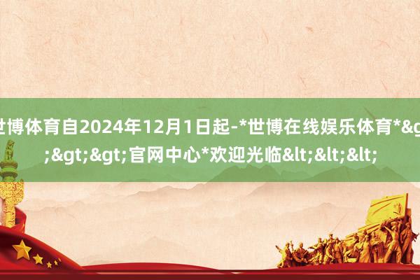 世博体育自2024年12月1日起-*世博在线娱乐体育*>>>官网中心*欢迎光临<<<