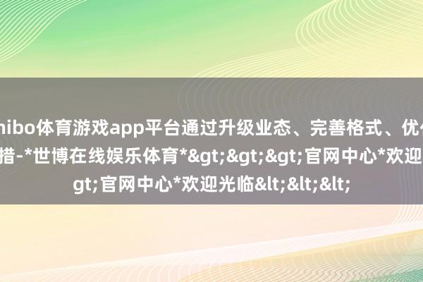 shibo体育游戏app平台通过升级业态、完善格式、优化就业等一系列举措-*世博在线娱乐体育*>>>官网中心*欢迎光临<<<
