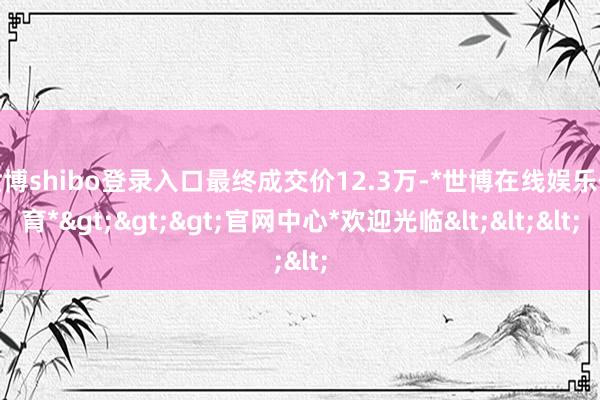 世博shibo登录入口最终成交价12.3万-*世博在线娱乐体育*>>>官网中心*欢迎光临<<<