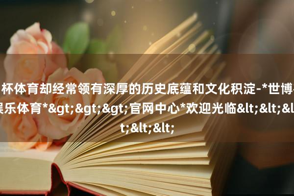 欧洲杯体育却经常领有深厚的历史底蕴和文化积淀-*世博在线娱乐体育*>>>官网中心*欢迎光临<<<