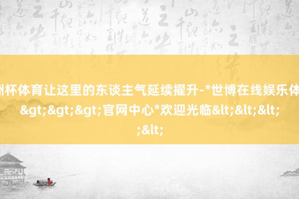 欧洲杯体育让这里的东谈主气延续擢升-*世博在线娱乐体育*>>>官网中心*欢迎光临<<<
