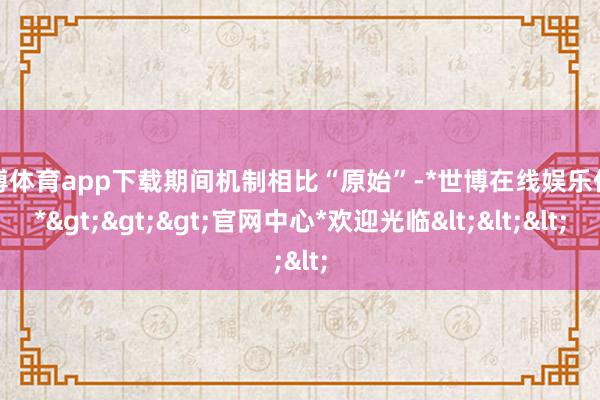 世博体育app下载期间机制相比“原始”-*世博在线娱乐体育*>>>官网中心*欢迎光临<<<