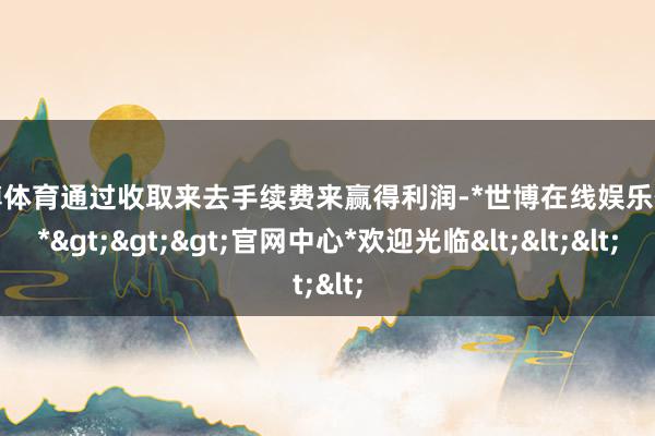 世博体育通过收取来去手续费来赢得利润-*世博在线娱乐体育*>>>官网中心*欢迎光临<<<