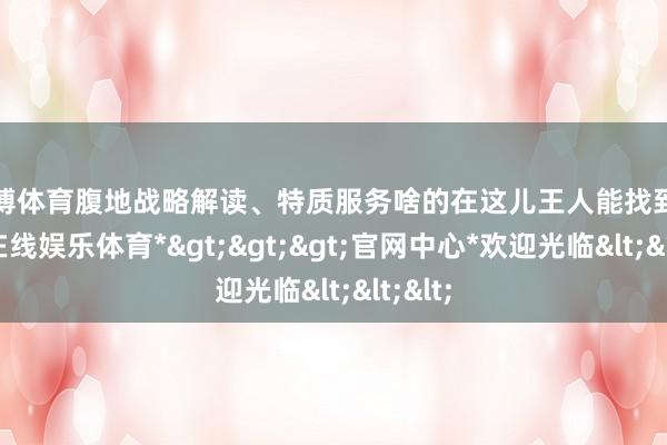 世博体育腹地战略解读、特质服务啥的在这儿王人能找到-*世博在线娱乐体育*>>>官网中心*欢迎光临<<<