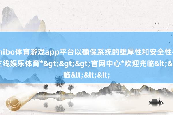 shibo体育游戏app平台以确保系统的雄厚性和安全性-*世博在线娱乐体育*>>>官网中心*欢迎光临<<<