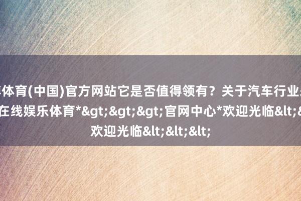 世博体育(中国)官方网站它是否值得领有？关于汽车行业来说-*世博在线娱乐体育*>>>官网中心*欢迎光临<<<