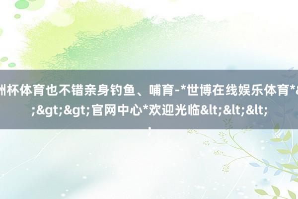 欧洲杯体育也不错亲身钓鱼、哺育-*世博在线娱乐体育*>>>官网中心*欢迎光临<<<