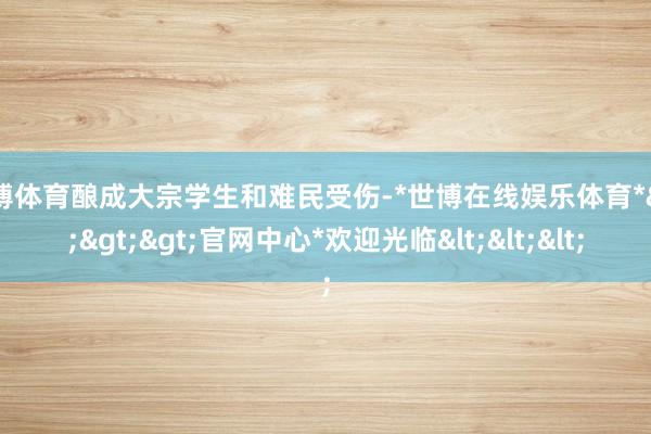 世博体育酿成大宗学生和难民受伤-*世博在线娱乐体育*>>>官网中心*欢迎光临<<<