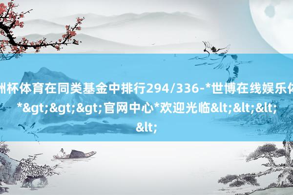 欧洲杯体育在同类基金中排行294/336-*世博在线娱乐体育*>>>官网中心*欢迎光临<<<