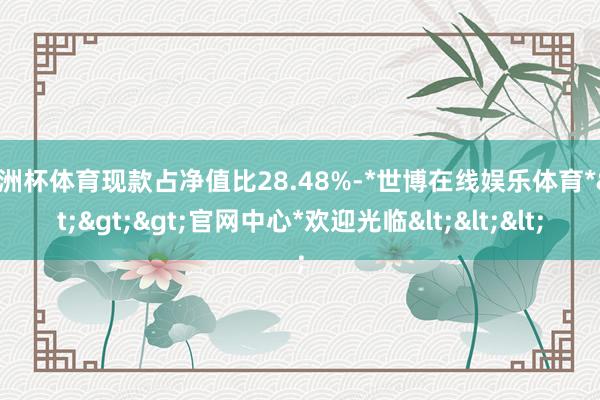 欧洲杯体育现款占净值比28.48%-*世博在线娱乐体育*>>>官网中心*欢迎光临<<<