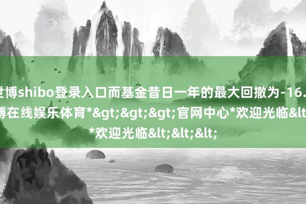 世博shibo登录入口而基金昔日一年的最大回撤为-16.89%-*世博在线娱乐体育*>>>官网中心*欢迎光临<<<