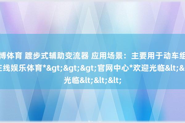 世博体育 踱步式辅助变流器 应用场景：主要用于动车组-*世博在线娱乐体育*>>>官网中心*欢迎光临<<<