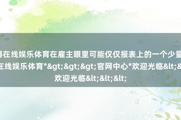 世博在线娱乐体育在雇主眼里可能仅仅报表上的一个少量点-*世博在线娱乐体育*>>>官网中心*欢迎光临<<<