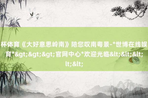 欧洲杯体育《大好意思岭南》陪您叹南粤景-*世博在线娱乐体育*>>>官网中心*欢迎光临<<<
