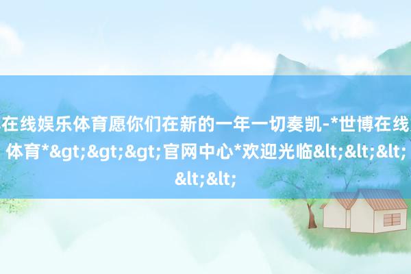 世博在线娱乐体育愿你们在新的一年一切奏凯-*世博在线娱乐体育*>>>官网中心*欢迎光临<<<