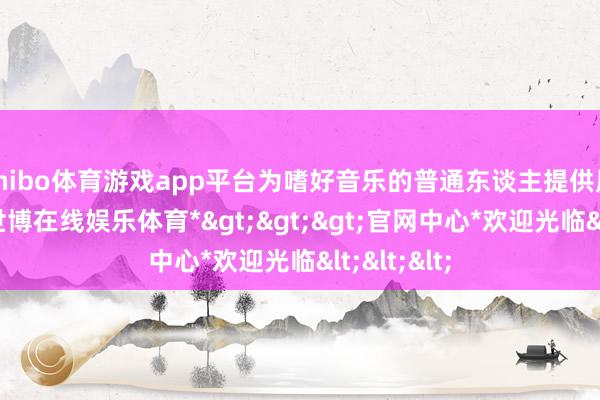 shibo体育游戏app平台为嗜好音乐的普通东谈主提供展示平台-*世博在线娱乐体育*>>>官网中心*欢迎光临<<<