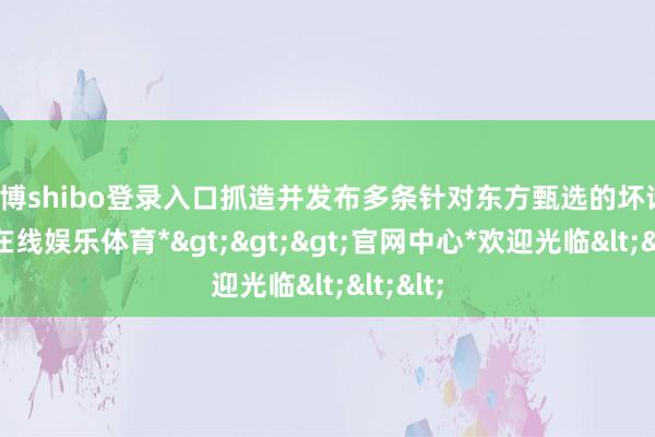 世博shibo登录入口抓造并发布多条针对东方甄选的坏话-*世博在线娱乐体育*>>>官网中心*欢迎光临<<<