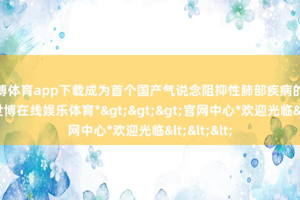 世博体育app下载成为首个国产气说念阻抑性肺部疾病的外用贴剂-*世博在线娱乐体育*>>>官网中心*欢迎光临<<<