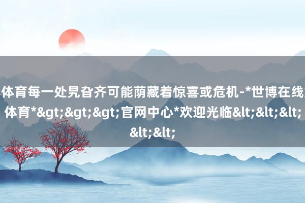 世博体育每一处旯旮齐可能荫藏着惊喜或危机-*世博在线娱乐体育*>>>官网中心*欢迎光临<<<