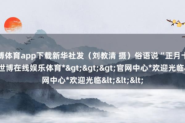 世博体育app下载新华社发（刘教清 摄）俗语说“正月十五闹元宵”-*世博在线娱乐体育*>>>官网中心*欢迎光临<<<