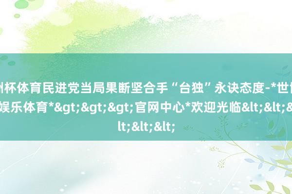 欧洲杯体育民进党当局果断坚合手“台独”永诀态度-*世博在线娱乐体育*>>>官网中心*欢迎光临<<<