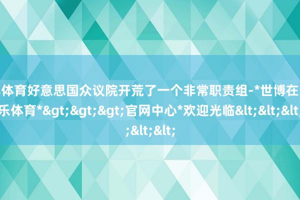 世博体育好意思国众议院开荒了一个非常职责组-*世博在线娱乐体育*>>>官网中心*欢迎光临<<<