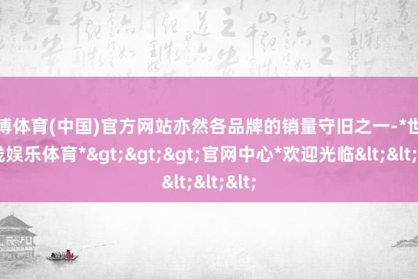 世博体育(中国)官方网站亦然各品牌的销量守旧之一-*世博在线娱乐体育*>>>官网中心*欢迎光临<<<