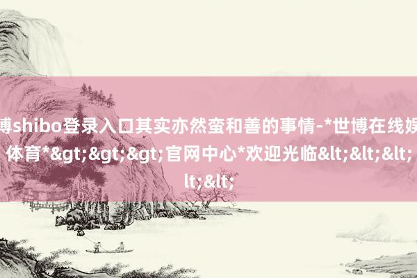 世博shibo登录入口其实亦然蛮和善的事情-*世博在线娱乐体育*>>>官网中心*欢迎光临<<<
