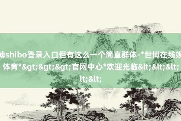 世博shibo登录入口但有这么一个简直群体-*世博在线娱乐体育*>>>官网中心*欢迎光临<<<