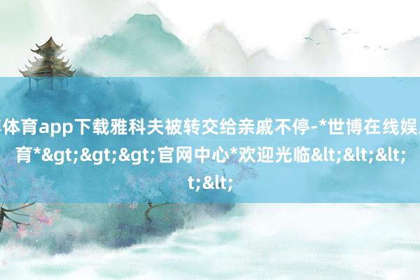 世博体育app下载雅科夫被转交给亲戚不停-*世博在线娱乐体育*>>>官网中心*欢迎光临<<<