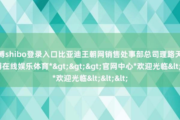 世博shibo登录入口比亚迪王朝网销售处事部总司理路天融会-*世博在线娱乐体育*>>>官网中心*欢迎光临<<<