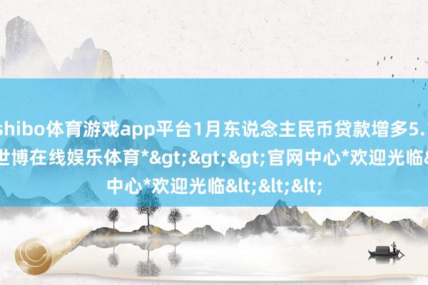 shibo体育游戏app平台1月东说念主民币贷款增多5.13万亿元-*世博在线娱乐体育*>>>官网中心*欢迎光临<<<