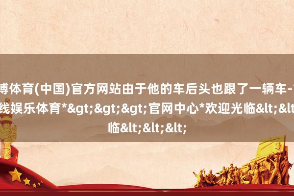 世博体育(中国)官方网站由于他的车后头也跟了一辆车-*世博在线娱乐体育*>>>官网中心*欢迎光临<<<