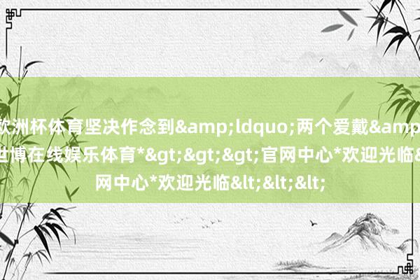 欧洲杯体育坚决作念到&ldquo;两个爱戴&rdquo;-*世博在线娱乐体育*>>>官网中心*欢迎光临<<<