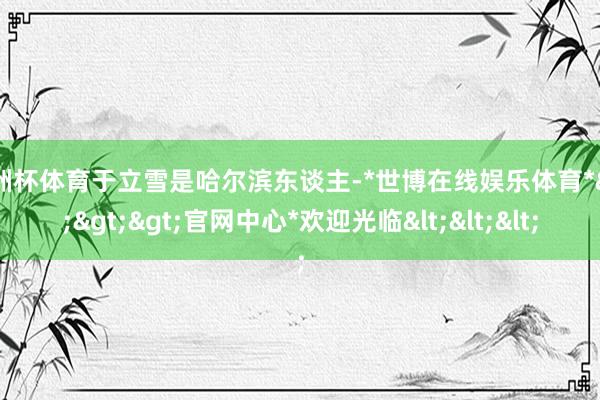 欧洲杯体育于立雪是哈尔滨东谈主-*世博在线娱乐体育*>>>官网中心*欢迎光临<<<