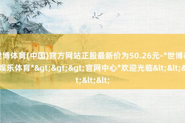 世博体育(中国)官方网站正股最新价为50.26元-*世博在线娱乐体育*>>>官网中心*欢迎光临<<<