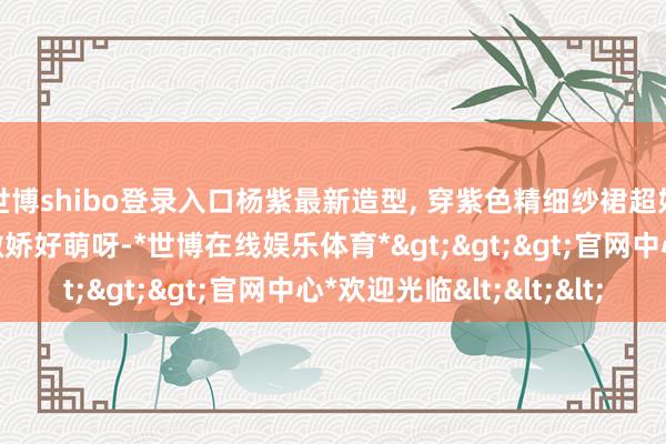 世博shibo登录入口杨紫最新造型, 穿紫色精细纱裙超好意思大气, 现场叉腰撒娇好萌呀-*世博在线娱乐体育*>>>官网中心*欢迎光临<<<