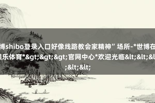 世博shibo登录入口好像线路教会家精神”场所-*世博在线娱乐体育*>>>官网中心*欢迎光临<<<
