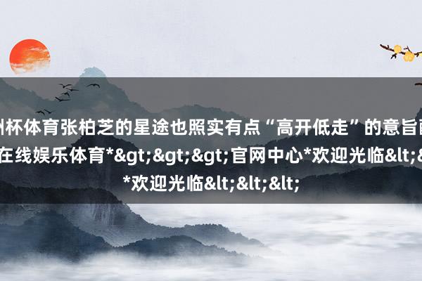 欧洲杯体育张柏芝的星途也照实有点“高开低走”的意旨酷好-*世博在线娱乐体育*>>>官网中心*欢迎光临<<<