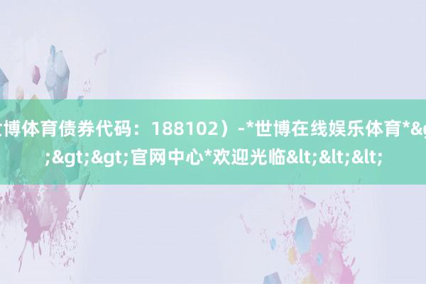 世博体育债券代码：188102）-*世博在线娱乐体育*>>>官网中心*欢迎光临<<<