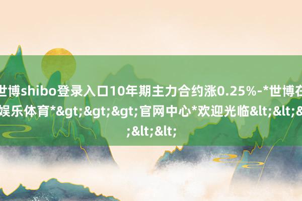 世博shibo登录入口10年期主力合约涨0.25%-*世博在线娱乐体育*>>>官网中心*欢迎光临<<<
