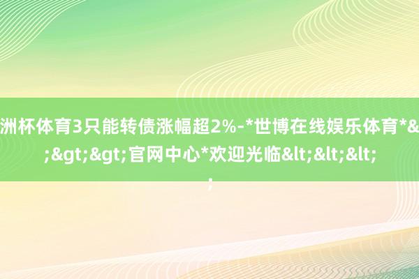 欧洲杯体育3只能转债涨幅超2%-*世博在线娱乐体育*>>>官网中心*欢迎光临<<<