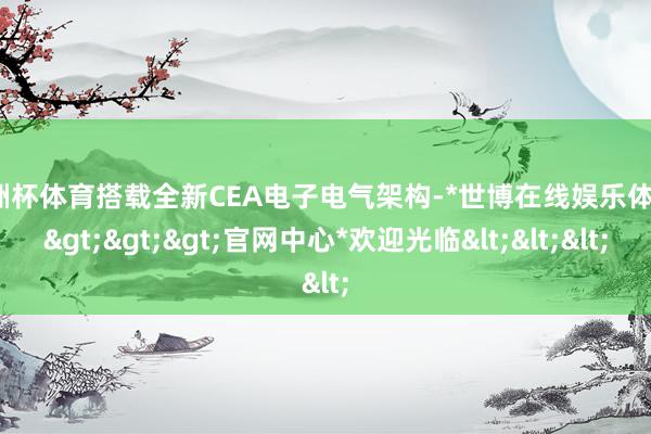 欧洲杯体育搭载全新CEA电子电气架构-*世博在线娱乐体育*>>>官网中心*欢迎光临<<<