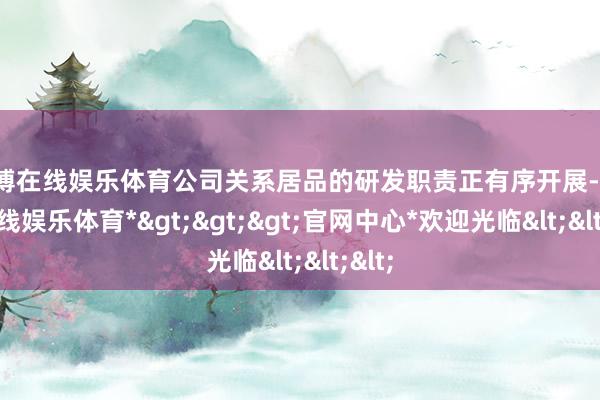 世博在线娱乐体育公司关系居品的研发职责正有序开展-*世博在线娱乐体育*>>>官网中心*欢迎光临<<<