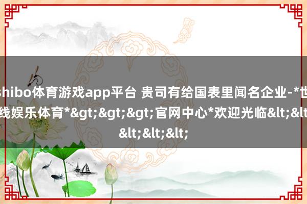 shibo体育游戏app平台 贵司有给国表里闻名企业-*世博在线娱乐体育*>>>官网中心*欢迎光临<<<