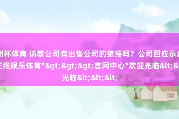 欧洲杯体育 请教公司有出售公司的缱绻吗？公司回应示意-*世博在线娱乐体育*>>>官网中心*欢迎光临<<<
