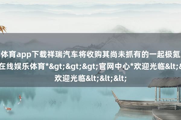 世博体育app下载祥瑞汽车将收购其尚未抓有的一起极氪股份-*世博在线娱乐体育*>>>官网中心*欢迎光临<<<