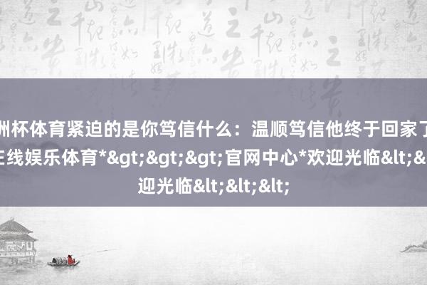 欧洲杯体育紧迫的是你笃信什么：温顺笃信他终于回家了-*世博在线娱乐体育*>>>官网中心*欢迎光临<<<