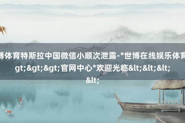 世博体育特斯拉中国微信小顺次泄露-*世博在线娱乐体育*>>>官网中心*欢迎光临<<<