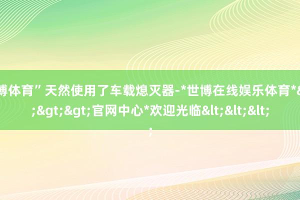 世博体育”天然使用了车载熄灭器-*世博在线娱乐体育*>>>官网中心*欢迎光临<<<
